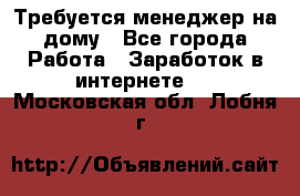 Требуется менеджер на дому - Все города Работа » Заработок в интернете   . Московская обл.,Лобня г.